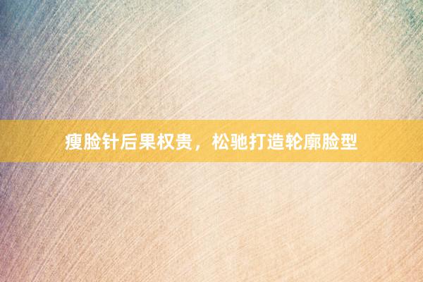 瘦脸针后果权贵，松驰打造轮廓脸型